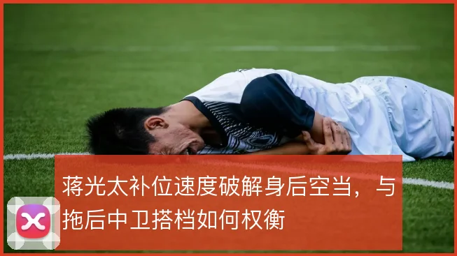 蒋光太补位速度破解身后空当,与拖后中卫搭档如何权衡