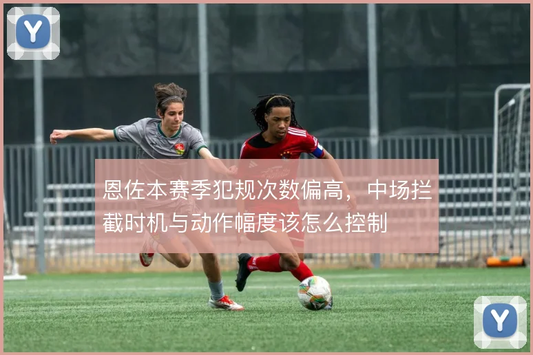 恩佐本赛季犯规次数偏高，中场拦截时机与动作幅度该怎么控制