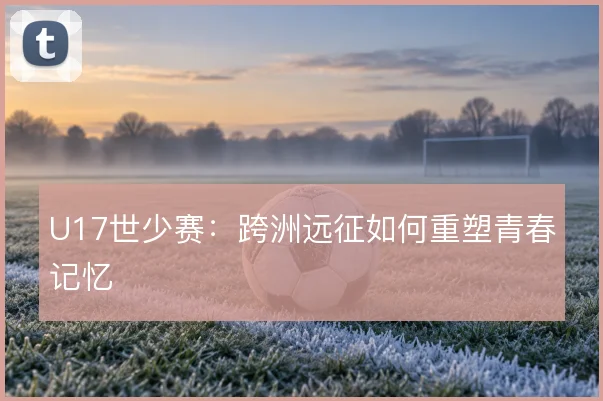 U17世少赛:跨洲远征如何重塑青春记忆