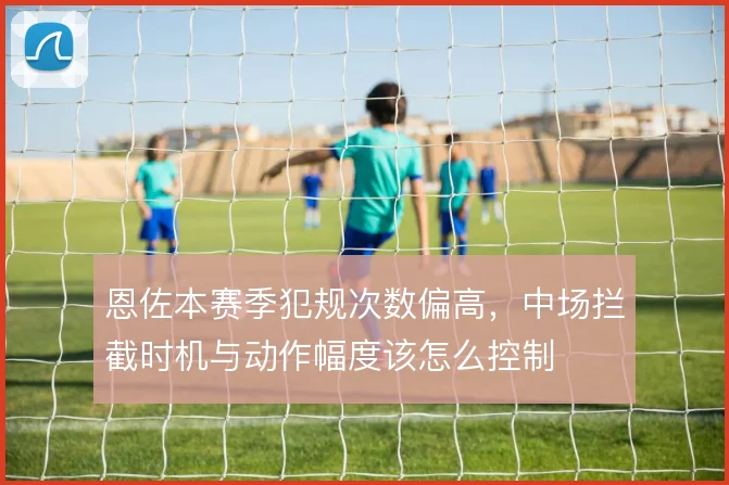 恩佐本赛季犯规次数偏高，中场拦截时机与动作幅度该怎么控制
