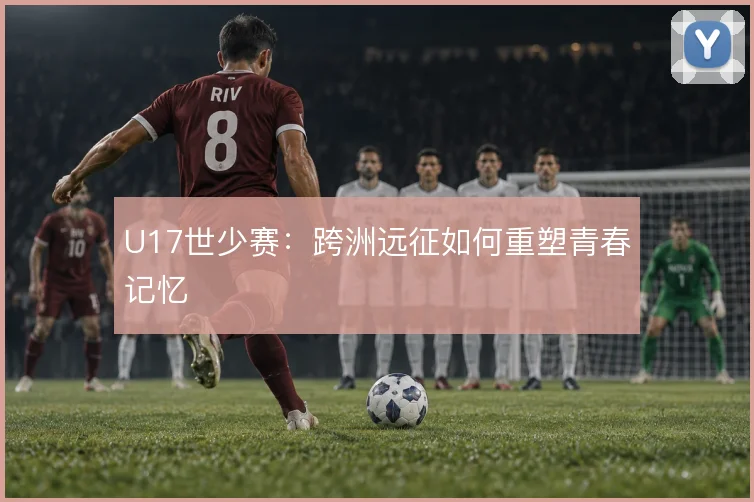 U17世少赛:跨洲远征如何重塑青春记忆